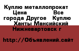 Куплю металлопрокат › Цена ­ 800 000 - Все города Другое » Куплю   . Ханты-Мансийский,Нижневартовск г.